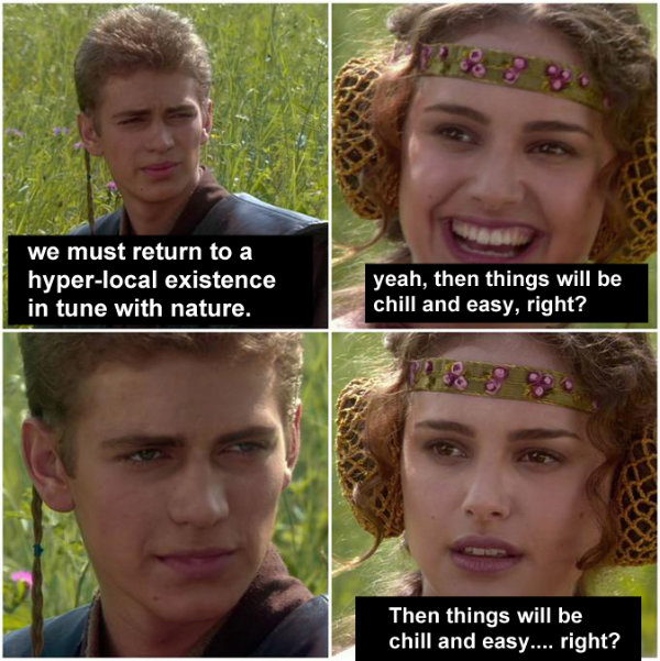 Anakin and Padme meme: Anakin: We must return to a hyper-local existence in tune with nature. Padme: Then things will be chill and easy, right? Anakain (stares) Padme: Then things will be chill and easy, right?