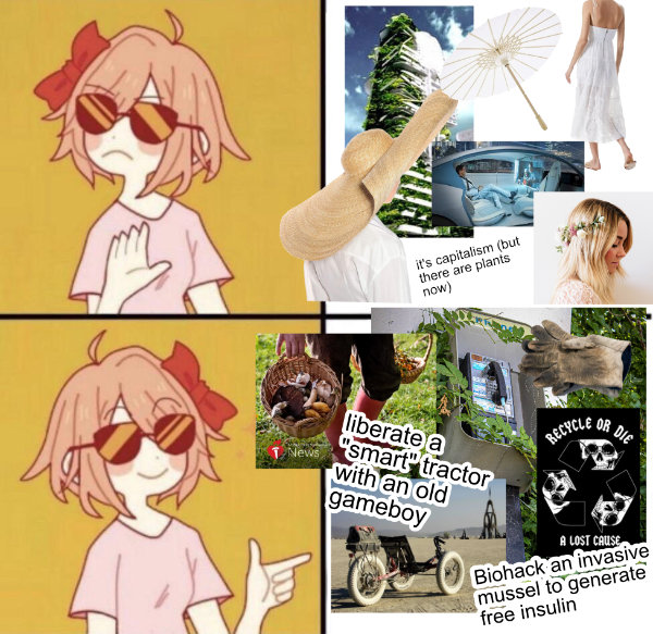Anime girl version of the drake meme. Refuse: (images of sterotypical current solarpunk aesthetic) it's capitalism but there are plants now. Accept: (images of gardening, solar trikes, overgrown payphones, recycle or die) liberate a smart tractor with an old gameboy, biohack an invasive mussel to generate free insulin.