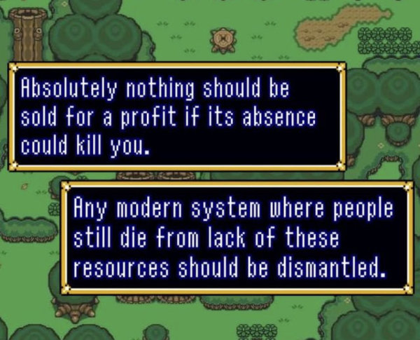 A caption made to look like a screenshot of Legend of Zelda Link to the Past. Caption: Absolutely nothing should be sold for profit if its absence could kill you. Any modern system where people still die from the lack of these resources should be dismantled.